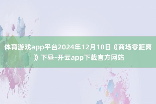 体育游戏app平台2024年12月10日《商场零距离 》下昼-开云app下载官方网站