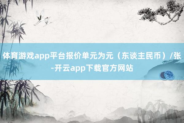 体育游戏app平台报价单元为元（东谈主民币）/张-开云app下载官方网站