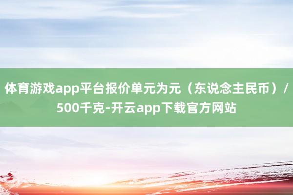 体育游戏app平台报价单元为元（东说念主民币）/500千克-开云app下载官方网站