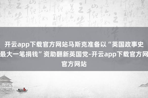 开云app下载官方网站马斯克准备以“英国政事史上最大一笔捐钱”资助翻新英国党-开云app下载官方网站