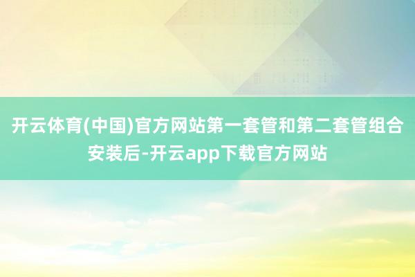 开云体育(中国)官方网站第一套管和第二套管组合安装后-开云app下载官方网站