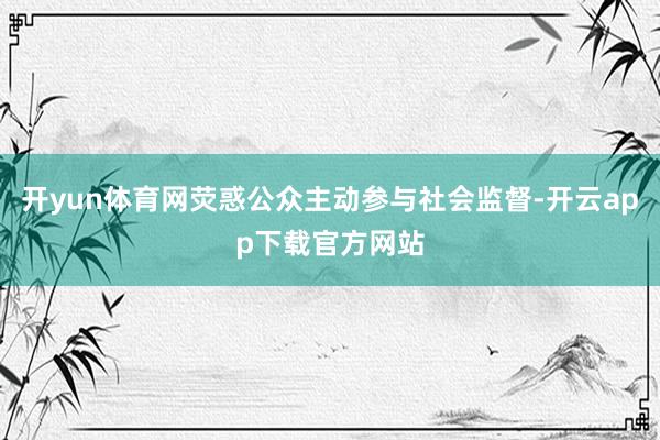 开yun体育网荧惑公众主动参与社会监督-开云app下载官方网站