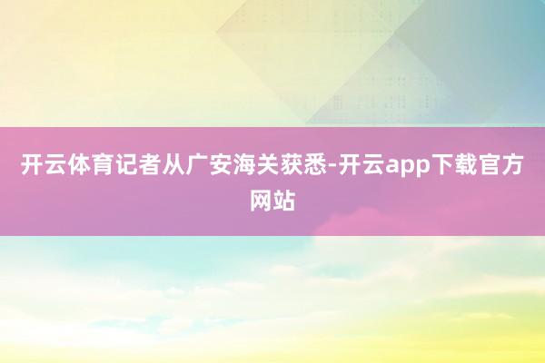 开云体育　　记者从广安海关获悉-开云app下载官方网站