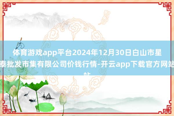 体育游戏app平台2024年12月30日白山市星泰批发市集有限公司价钱行情-开云app下载官方网站