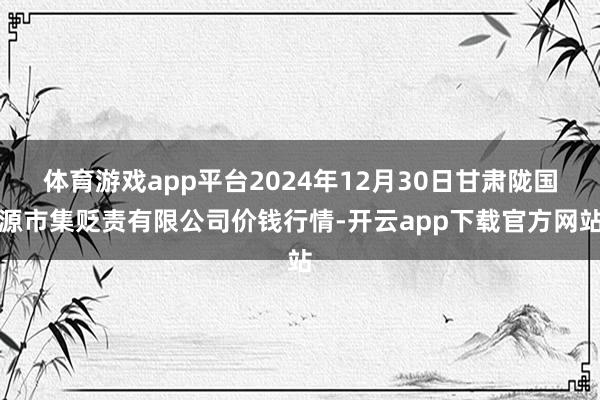 体育游戏app平台2024年12月30日甘肃陇国源市集贬责有限公司价钱行情-开云app下载官方网站