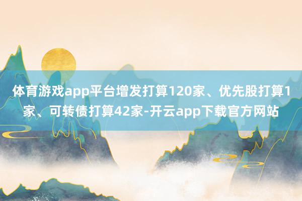 体育游戏app平台增发打算120家、优先股打算1家、可转债打算42家-开云app下载官方网站