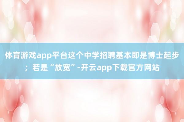 体育游戏app平台这个中学招聘基本即是博士起步；若是“放宽”-开云app下载官方网站