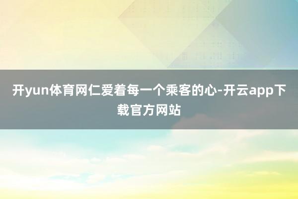 开yun体育网仁爱着每一个乘客的心-开云app下载官方网站