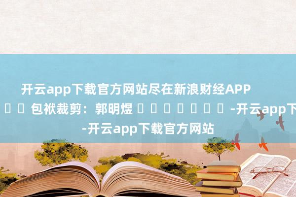 开云app下载官方网站尽在新浪财经APP            						包袱裁剪：郭明煜 							-开云app下载官方网站