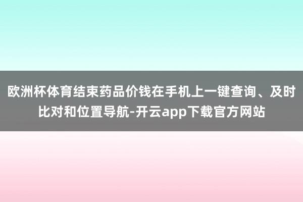 欧洲杯体育结束药品价钱在手机上一键查询、及时比对和位置导航-开云app下载官方网站