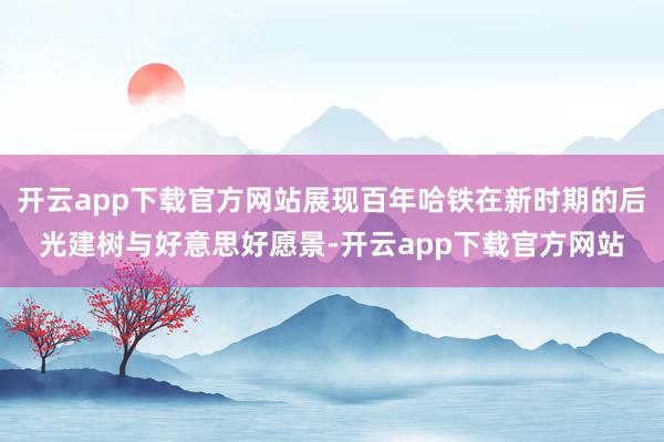 开云app下载官方网站展现百年哈铁在新时期的后光建树与好意思好愿景-开云app下载官方网站