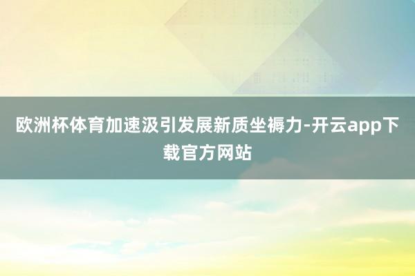 欧洲杯体育加速汲引发展新质坐褥力-开云app下载官方网站