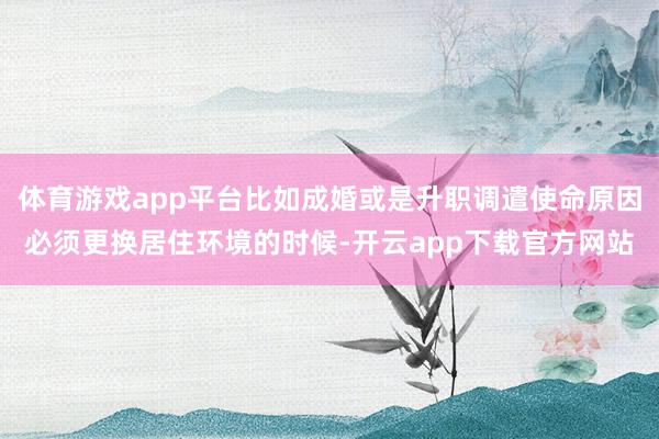 体育游戏app平台比如成婚或是升职调遣使命原因必须更换居住环境的时候-开云app下载官方网站