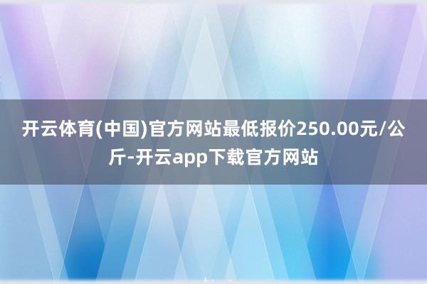 开云体育(中国)官方网站最低报价250.00元/公斤-开云app下载官方网站