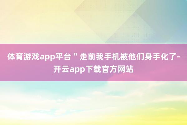 体育游戏app平台＂走前我手机被他们身手化了-开云app下载官方网站