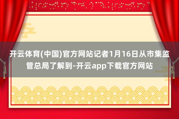 开云体育(中国)官方网站　　记者1月16日从市集监管总局了解到-开云app下载官方网站