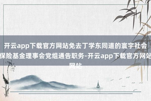 开云app下载官方网站免去丁学东同道的寰宇社会保险基金理事会党组通告职务-开云app下载官方网站