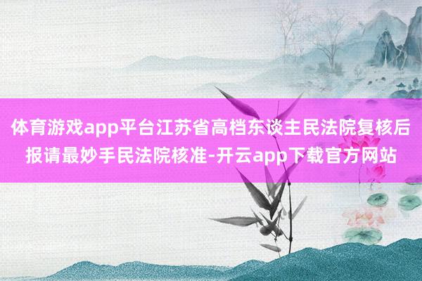 体育游戏app平台江苏省高档东谈主民法院复核后报请最妙手民法院核准-开云app下载官方网站