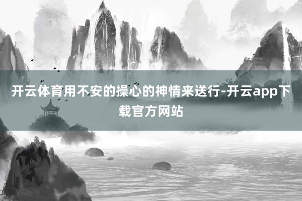 开云体育用不安的操心的神情来送行-开云app下载官方网站