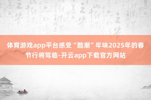 体育游戏app平台感受“酷潮”年味2025年的春节行将驾临-开云app下载官方网站