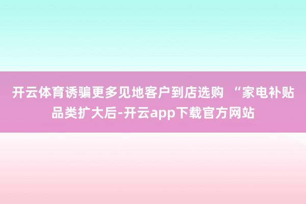 开云体育诱骗更多见地客户到店选购  “家电补贴品类扩大后-开云app下载官方网站