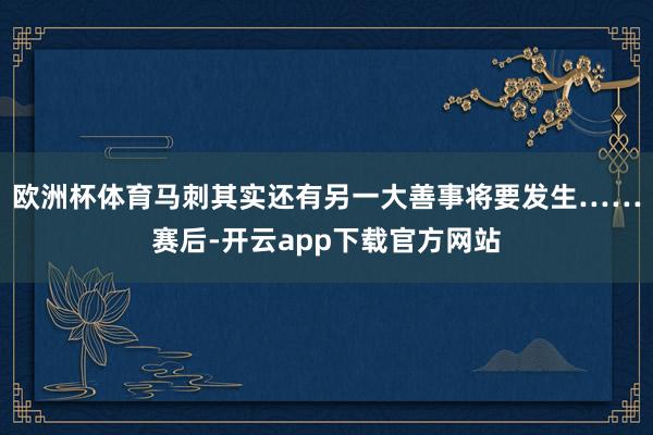 欧洲杯体育马刺其实还有另一大善事将要发生……赛后-开云app下载官方网站