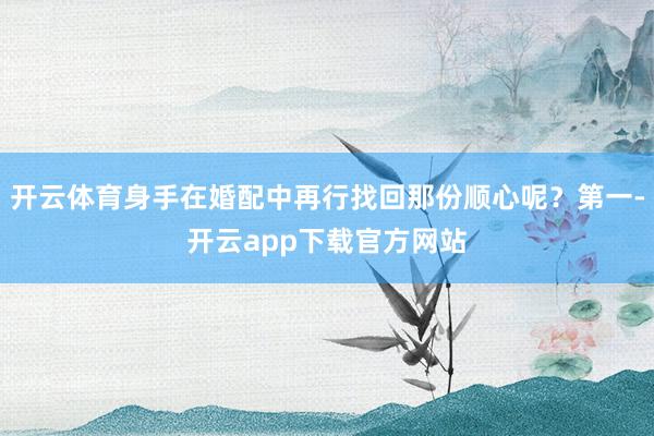 开云体育身手在婚配中再行找回那份顺心呢？第一-开云app下载官方网站