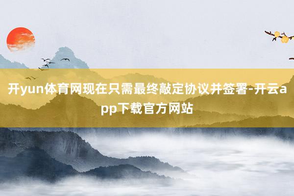 开yun体育网现在只需最终敲定协议并签署-开云app下载官方网站