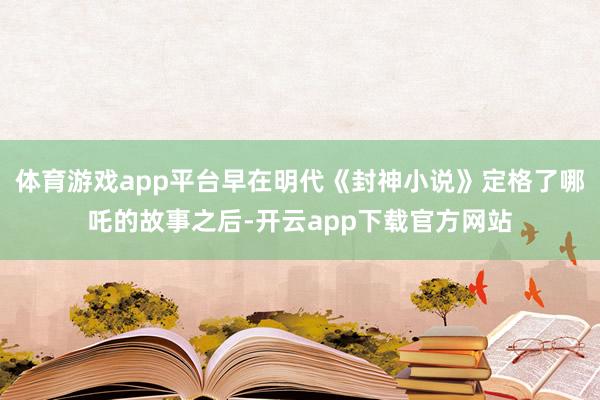 体育游戏app平台早在明代《封神小说》定格了哪吒的故事之后-开云app下载官方网站